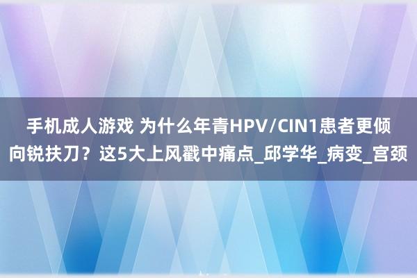 手机成人游戏 为什么年青HPV/CIN1患者更倾向锐扶刀？这5大上风戳中痛点_邱学华_病变_宫颈