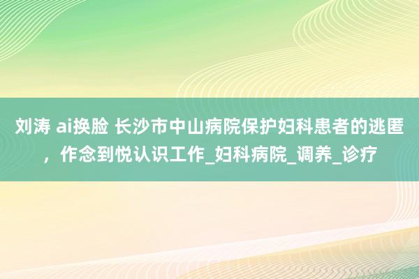 刘涛 ai换脸 长沙市中山病院保护妇科患者的逃匿，作念到悦认识工作_妇科病院_调养_诊疗