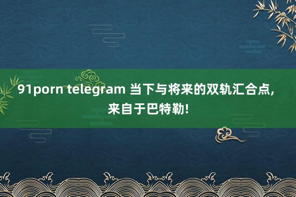 91porn telegram 当下与将来的双轨汇合点， 来自于巴特勒!