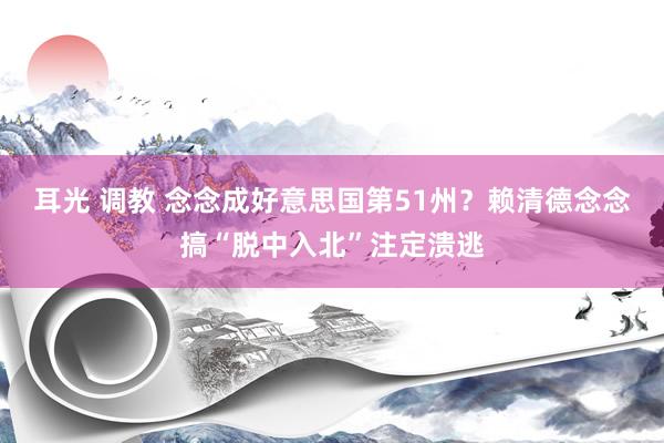 耳光 调教 念念成好意思国第51州？赖清德念念搞“脱中入北”注定溃逃