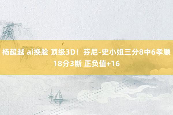 杨超越 ai换脸 顶级3D！芬尼-史小姐三分8中6孝顺18分3断 正负值+16