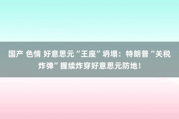 国产 色情 好意思元“王座”坍塌：特朗普“关税炸弹”握续炸穿好意思元防地！