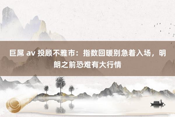 巨屌 av 投顾不雅市：指数回暖别急着入场，明朗之前恐难有大行情