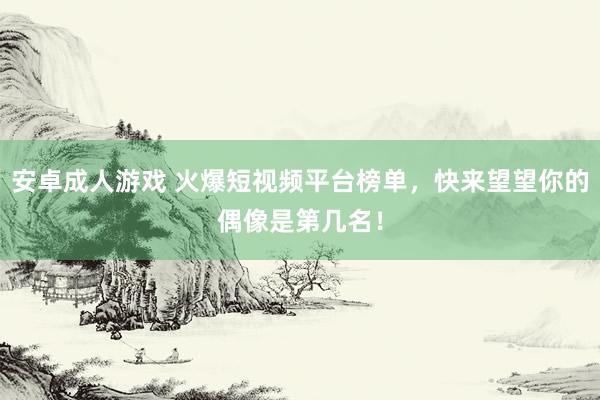 安卓成人游戏 火爆短视频平台榜单，快来望望你的偶像是第几名！