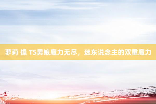 萝莉 操 TS男娘魔力无尽，迷东说念主的双重魔力