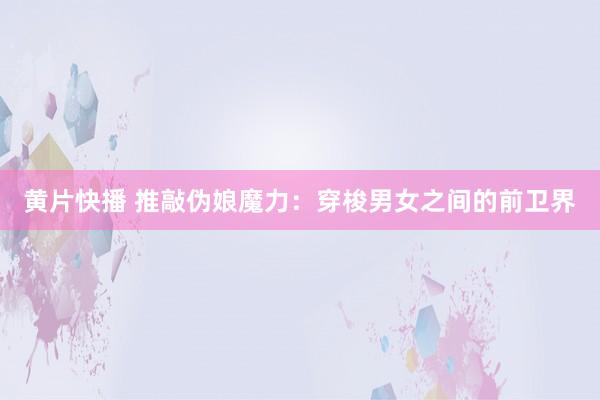 黄片快播 推敲伪娘魔力：穿梭男女之间的前卫界