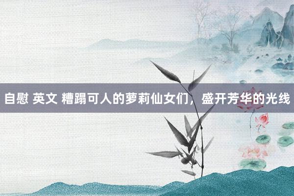自慰 英文 糟蹋可人的萝莉仙女们，盛开芳华的光线