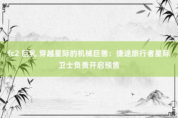 fc2 巨乳 穿越星际的机械巨兽：捷途旅行者星际卫士负责开启预售
