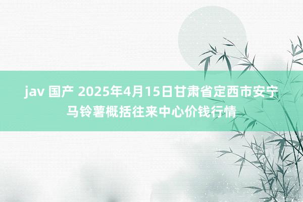 jav 国产 2025年4月15日甘肃省定西市安宁马铃薯概括往来中心价钱行情