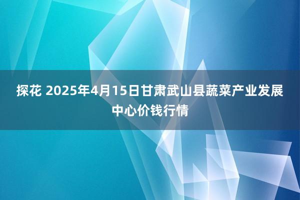 探花 2025年4月15日甘肃武山县蔬菜产业发展中心价钱行情