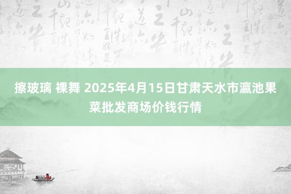 擦玻璃 裸舞 2025年4月15日甘肃天水市瀛池果菜批发商场价钱行情