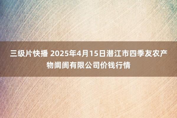 三级片快播 2025年4月15日潜江市四季友农产物阛阓有限公司价钱行情