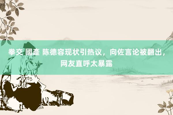 拳交 國產 陈德容现状引热议，向佐言论被翻出，网友直呼太暴露