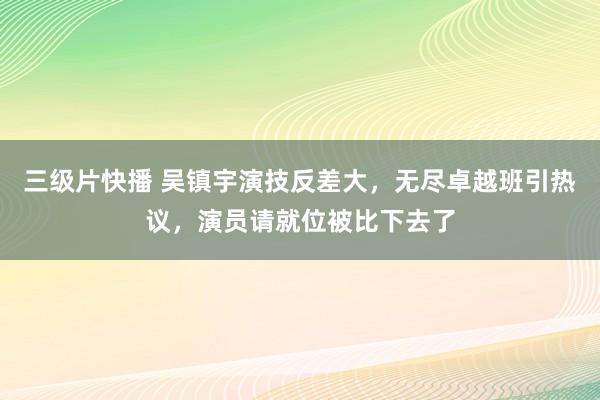 三级片快播 吴镇宇演技反差大，无尽卓越班引热议，演员请就位被比下去了