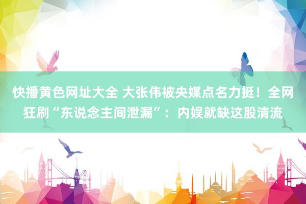 快播黄色网址大全 大张伟被央媒点名力挺！全网狂刷“东说念主间泄漏”：内娱就缺这股清流