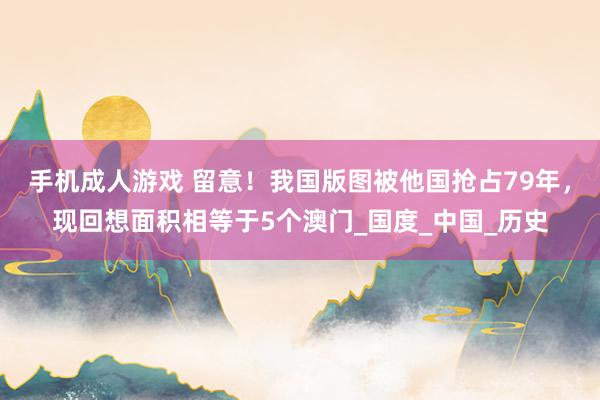 手机成人游戏 留意！我国版图被他国抢占79年，现回想面积相等于5个澳门_国度_中国_历史