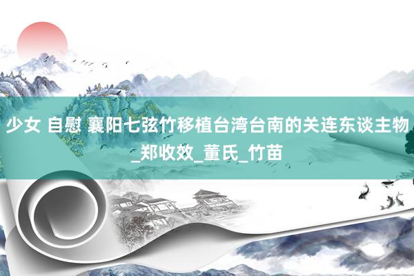 少女 自慰 襄阳七弦竹移植台湾台南的关连东谈主物_郑收效_董氏_竹苗