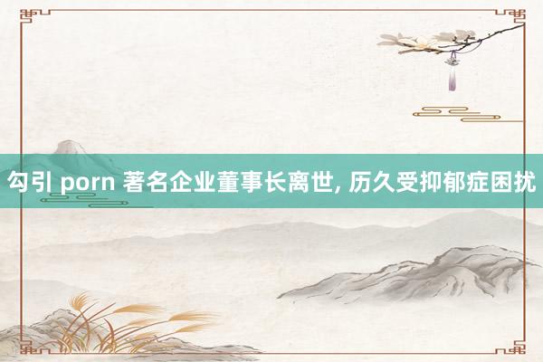 勾引 porn 著名企业董事长离世， 历久受抑郁症困扰