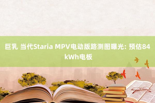 巨乳 当代Staria MPV电动版路测图曝光: 预估84 kWh电板