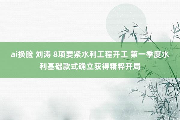 ai换脸 刘涛 8项要紧水利工程开工 第一季度水利基础款式确立获得精粹开局