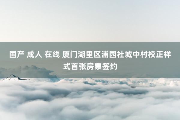 国产 成人 在线 厦门湖里区浦园社城中村校正样式首张房票签约