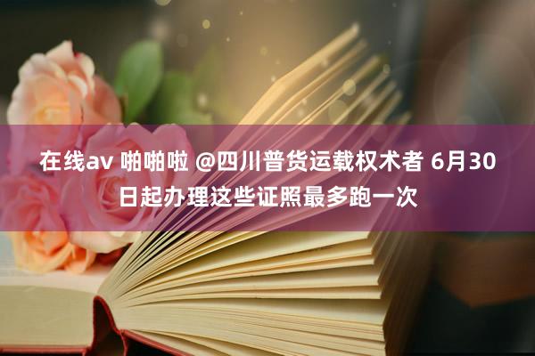 在线av 啪啪啦 @四川普货运载权术者 6月30日起办理这些证照最多跑一次