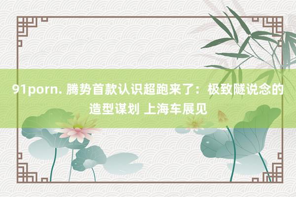 91porn. 腾势首款认识超跑来了：极致隧说念的造型谋划 上海车展见