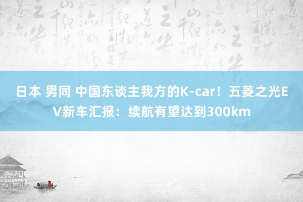 日本 男同 中国东谈主我方的K-car！五菱之光EV新车汇报：续航有望达到300km