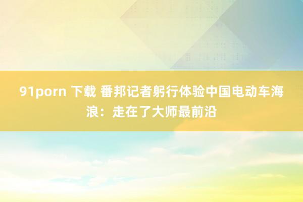 91porn 下载 番邦记者躬行体验中国电动车海浪：走在了大师最前沿