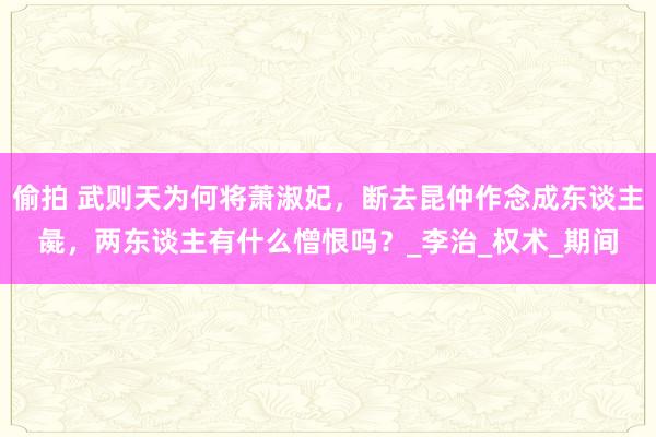 偷拍 武则天为何将萧淑妃，断去昆仲作念成东谈主彘，两东谈主有什么憎恨吗？_李治_权术_期间