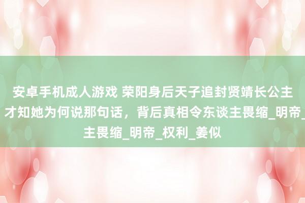 安卓手机成人游戏 荣阳身后天子追封贤靖长公主葬入皇陵，才知她为何说那句话，背后真相令东谈主畏缩_明帝_权利_姜似