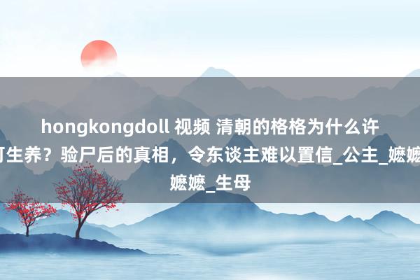 hongkongdoll 视频 清朝的格格为什么许多不可生养？验尸后的真相，令东谈主难以置信_公主_嬷嬷_生母