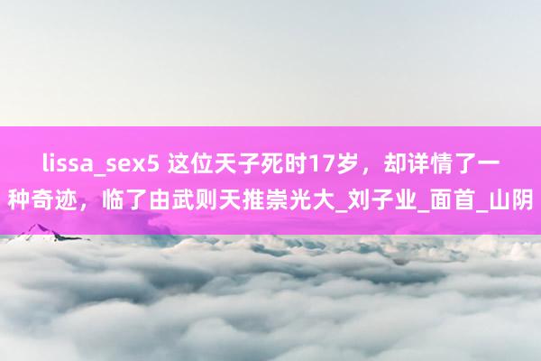 lissa_sex5 这位天子死时17岁，却详情了一种奇迹，临了由武则天推崇光大_刘子业_面首_山阴