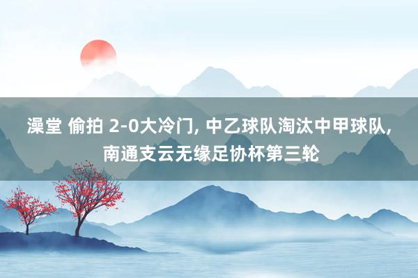 澡堂 偷拍 2-0大冷门， 中乙球队淘汰中甲球队， 南通支云无缘足协杯第三轮