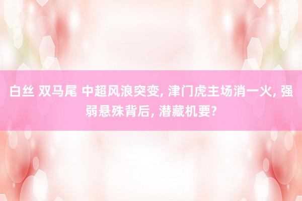 白丝 双马尾 中超风浪突变， 津门虎主场消一火， 强弱悬殊背后， 潜藏机要?