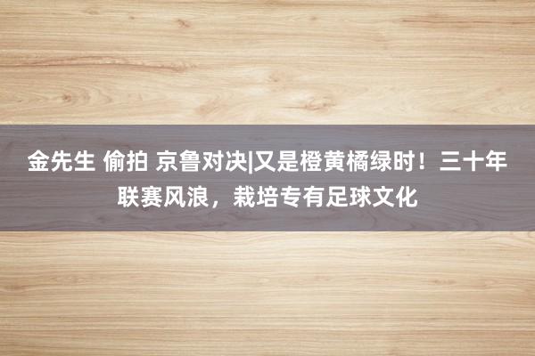 金先生 偷拍 京鲁对决|又是橙黄橘绿时！三十年联赛风浪，栽培专有足球文化