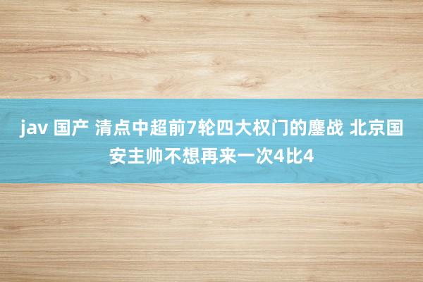 jav 国产 清点中超前7轮四大权门的鏖战 北京国安主帅不想再来一次4比4