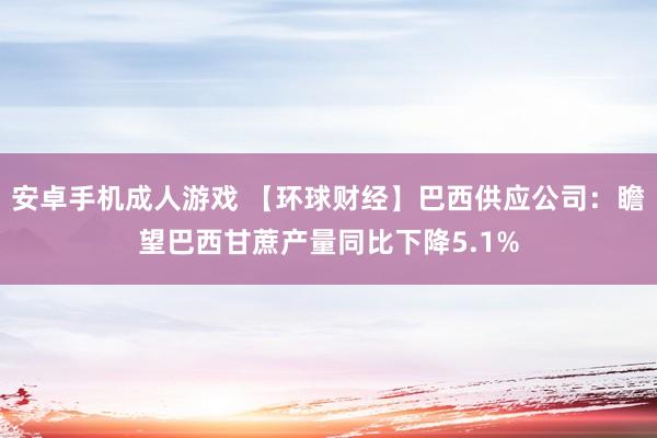 安卓手机成人游戏 【环球财经】巴西供应公司：瞻望巴西甘蔗产量同比下降5.1%