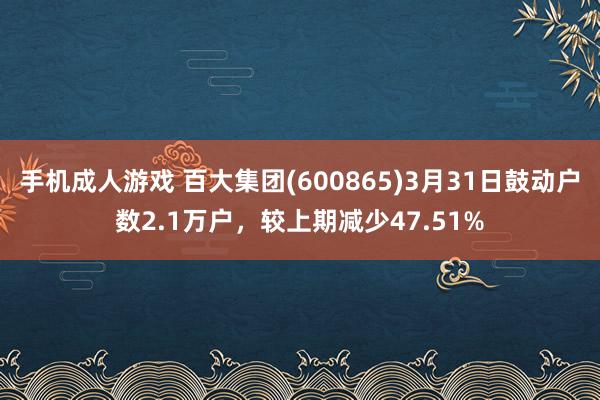 手机成人游戏 百大集团(600865)3月31日鼓动户数2.1万户，较上期减少47.51%