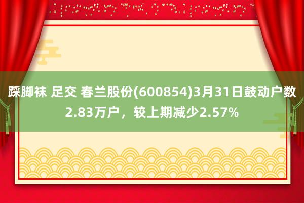 踩脚袜 足交 春兰股份(600854)3月31日鼓动户数2.83万户，较上期减少2.57%