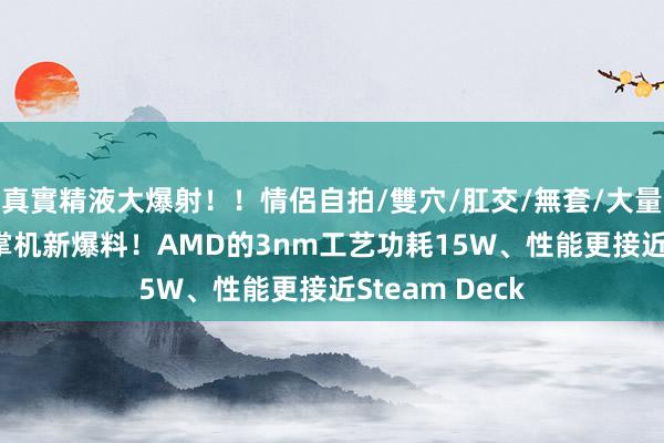 真實精液大爆射！！情侶自拍/雙穴/肛交/無套/大量噴精 索尼PS掌机新爆料！AMD的3nm工艺功耗15W、性能更接近Steam Deck