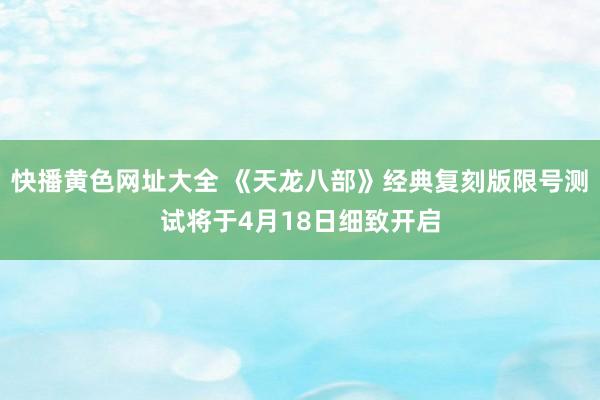 快播黄色网址大全 《天龙八部》经典复刻版限号测试将于4月18日细致开启