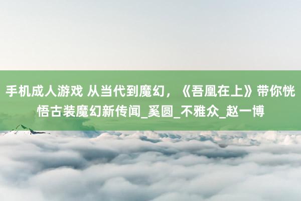 手机成人游戏 从当代到魔幻，《吾凰在上》带你恍悟古装魔幻新传闻_奚圆_不雅众_赵一博