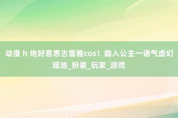 动漫 h 绝好意思古蕾雅cos！踏入公主一语气虚幻瑶池_扮装_玩家_游戏