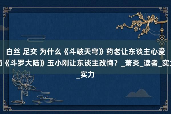 白丝 足交 为什么《斗破天穹》药老让东谈主心爱而《斗罗大陆》玉小刚让东谈主改悔？_萧炎_读者_实力