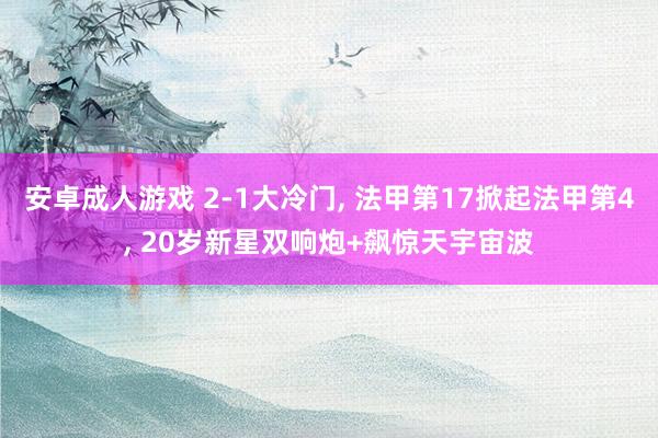 安卓成人游戏 2-1大冷门， 法甲第17掀起法甲第4， 20岁新星双响炮+飙惊天宇宙波