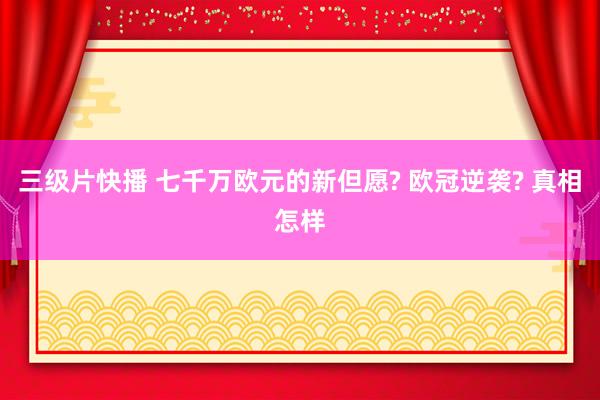 三级片快播 七千万欧元的新但愿? 欧冠逆袭? 真相怎样