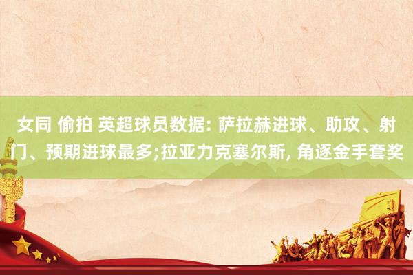 女同 偷拍 英超球员数据: 萨拉赫进球、助攻、射门、预期进球最多;拉亚力克塞尔斯， 角逐金手套奖