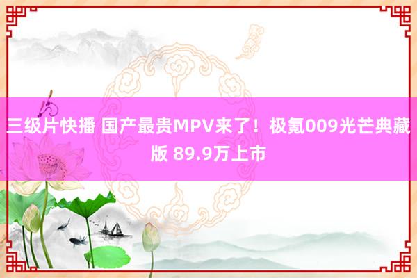 三级片快播 国产最贵MPV来了！极氪009光芒典藏版 89.9万上市