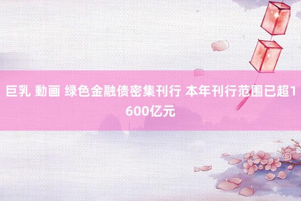 巨乳 動画 绿色金融债密集刊行 本年刊行范围已超1600亿元